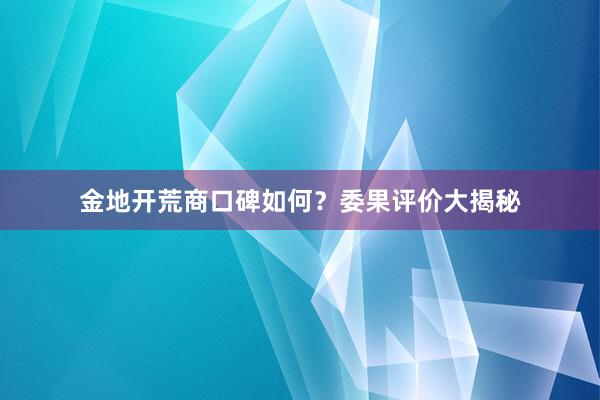 金地开荒商口碑如何？委果评价大揭秘